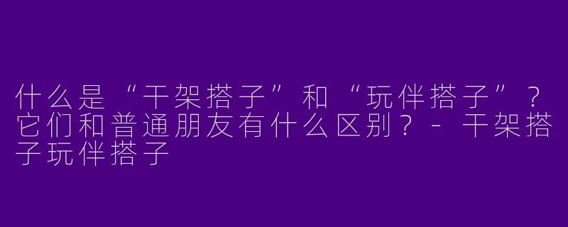 什么是“干架搭子”和“玩伴搭子”？它们和普通朋友有什么区别？-干架搭子玩伴搭子