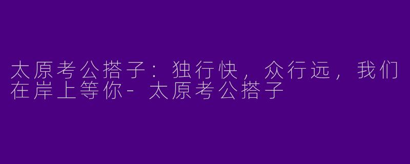 太原考公搭子：独行快，众行远，我们在岸上等你-太原考公搭子