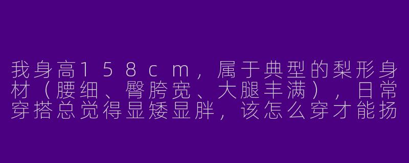 我身高158cm，属于典型的梨形身材（腰细、臀胯宽、大腿丰满），日常穿搭总觉得显矮显胖，该怎么穿才能扬长避短呢？-158小个子梨形穿搭