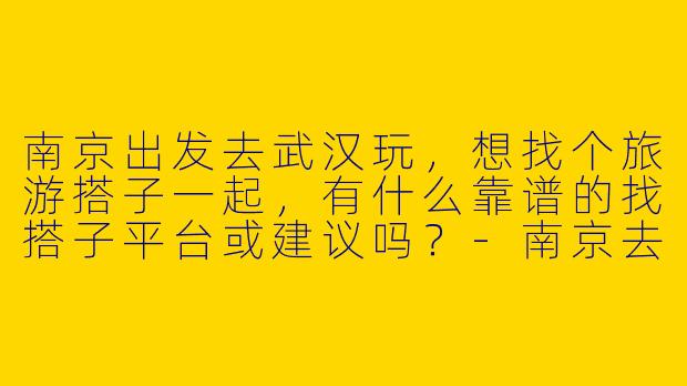 南京出发去武汉玩,想找个旅游搭子一起,有什么靠谱的找搭子平台或建议吗?-南京去武汉旅游搭子