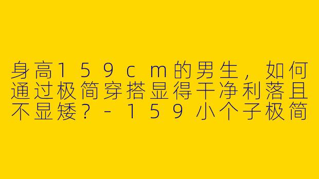 身高159cm的男生，如何通过极简穿搭显得干净利落且不显矮？