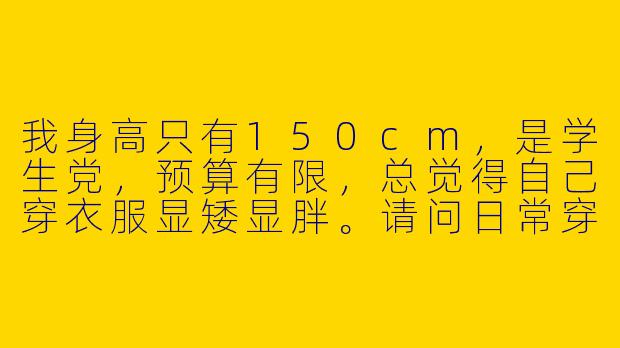 我身高只有150cm，是学生党，预算有限，总觉得自己穿衣服显矮显胖。请问日常穿搭有什么简单实用的技巧，能让我看起来比例更好、更精神？