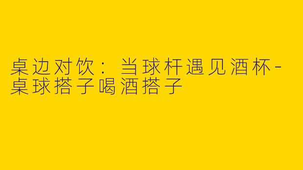 桌边对饮：当球杆遇见酒杯-桌球搭子喝酒搭子