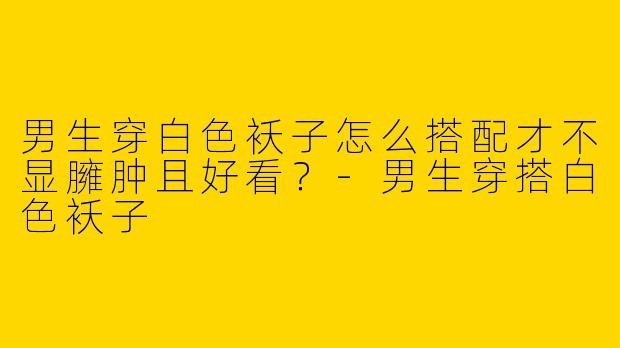 男生穿白色袄子怎么搭配才不显臃肿且好看？-男生穿搭白色袄子