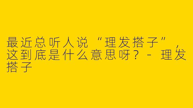 最近总听人说“理发搭子”，这到底是什么意思呀？-理发搭子