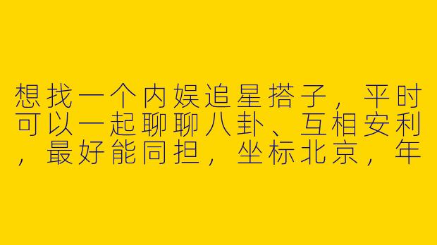 想找一个内娱追星搭子，平时可以一起聊聊八卦、互相安利，最好能同担，坐标北京，年龄相近的姐妹有吗？
