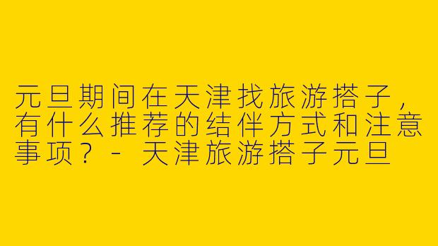 元旦期间在天津找旅游搭子,有什么推荐的结伴方式和注意事项?-天津旅游搭子元旦