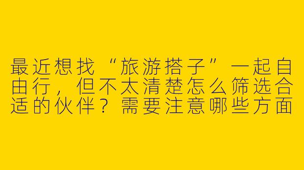 最近想找“旅游搭子”一起自由行,但不太清楚怎么筛选合适的伙伴?需要注意哪些方面才能让旅行更顺利?-旅游搭子找旅游搭子