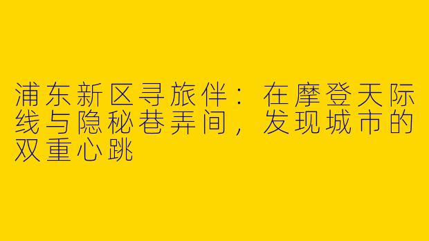 浦东新区寻旅伴：在摩登天际线与隐秘巷弄间，发现城市的双重心跳