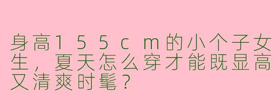 身高155cm的小个子女生，夏天怎么穿才能既显高又清爽时髦？