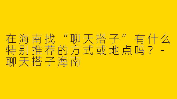 在海南找“聊天搭子”有什么特别推荐的方式或地点吗?-聊天搭子海南