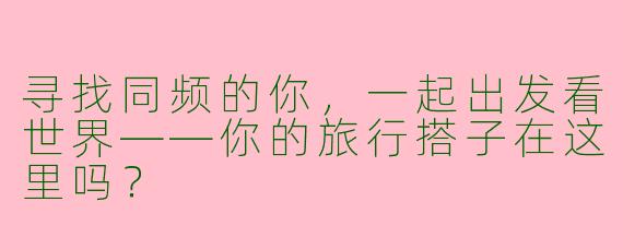 寻找同频的你，一起出发看世界——你的旅行搭子在这里吗？