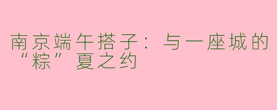 南京端午搭子:与一座城的“粽”夏之约