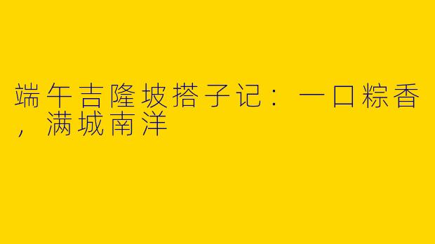 端午吉隆坡搭子记：一口粽香，满城南洋