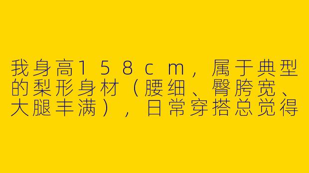 我身高158cm，属于典型的梨形身材（腰细、臀胯宽、大腿丰满），日常穿搭总觉得显矮显胖，该怎么穿才能扬长避短呢？