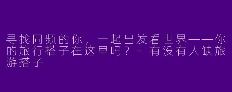 寻找同频的你，一起出发看世界——你的旅行搭子在这里吗？-有没有人缺旅游搭子