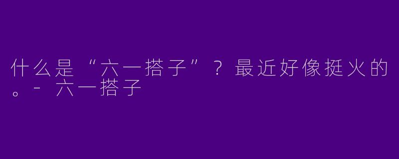 什么是“六一搭子”？最近好像挺火的。
