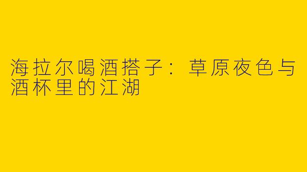 海拉尔喝酒搭子：草原夜色与酒杯里的江湖