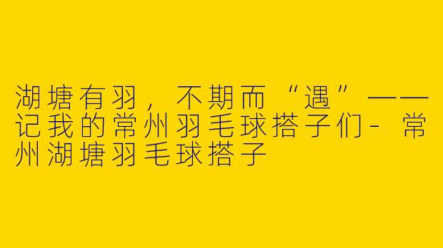 湖塘有羽，不期而“遇”——记我的常州羽毛球搭子们