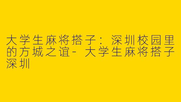 大学生麻将搭子：深圳校园里的方城之谊-大学生麻将搭子深圳