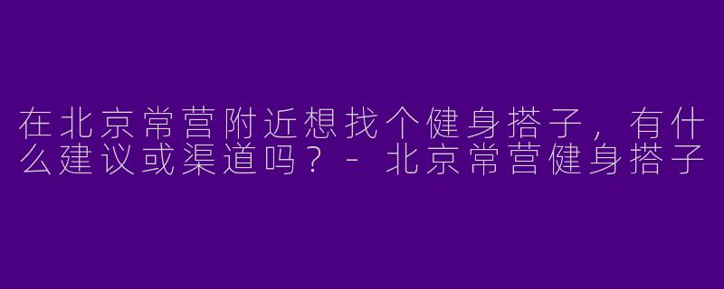 在北京常营附近想找个健身搭子,有什么建议或渠道吗?-北京常营健身搭子