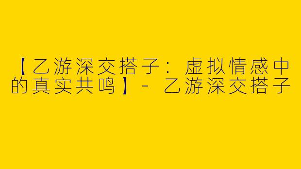【乙游深交搭子：虚拟情感中的真实共鸣】-乙游深交搭子