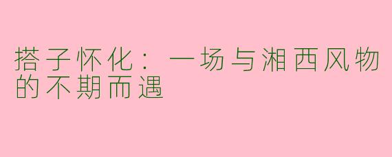 搭子怀化：一场与湘西风物的不期而遇