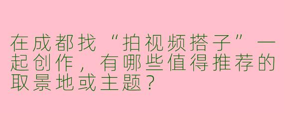 在成都找“拍视频搭子”一起创作，有哪些值得推荐的取景地或主题？