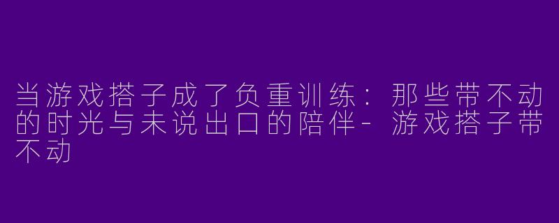 当游戏搭子成了负重训练:那些带不动的时光与未说出口的陪伴-游戏搭子带不动