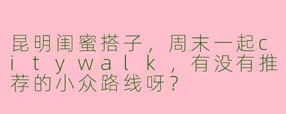 昆明闺蜜搭子，周末一起citywalk，有没有推荐的小众路线呀？