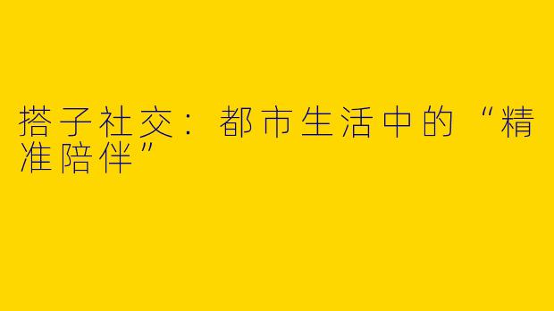 搭子社交：都市生活中的“精准陪伴”