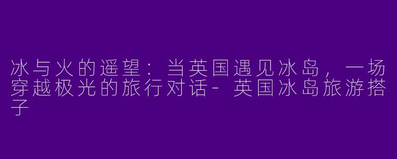 冰与火的遥望：当英国遇见冰岛，一场穿越极光的旅行对话-英国冰岛旅游搭子