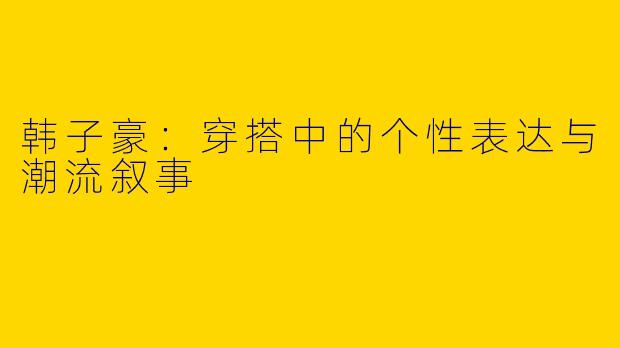 韩子豪：穿搭中的个性表达与潮流叙事