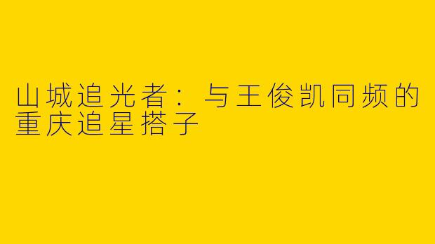 山城追光者：与王俊凯同频的重庆追星搭子