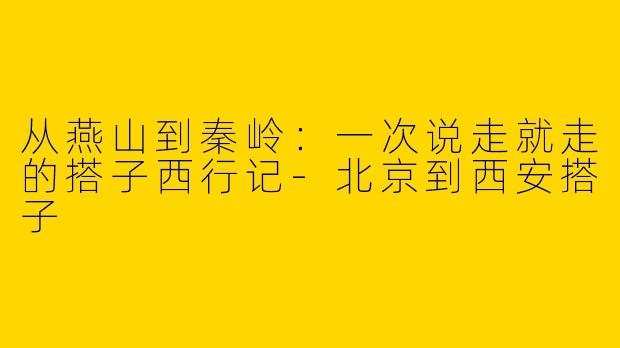 从燕山到秦岭：一次说走就走的搭子西行记-北京到西安搭子