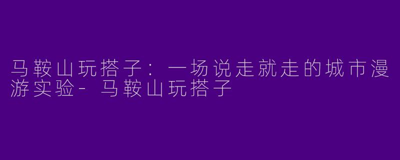 马鞍山玩搭子：一场说走就走的城市漫游实验-马鞍山玩搭子