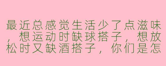最近总感觉生活少了点滋味，想运动时缺球搭子，想放松时又缺酒搭子，你们是怎么解决这种“搭子荒”的？