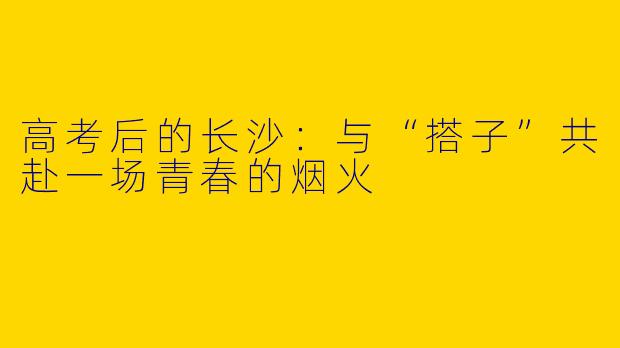 高考后的长沙：与“搭子”共赴一场青春的烟火