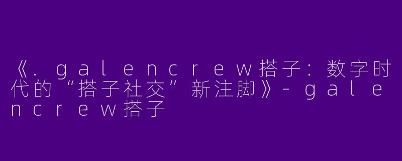 《.galencrew搭子:数字时代的“搭子社交”新注脚》-galencrew搭子