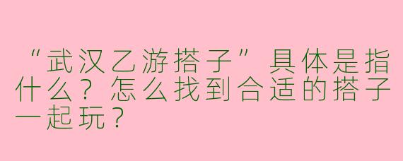 “武汉乙游搭子”具体是指什么?怎么找到合适的搭子一起玩?