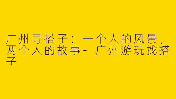广州寻搭子：一个人的风景，两个人的故事