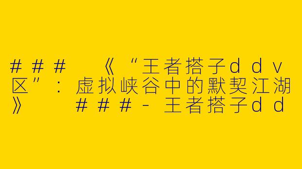 ###
《“王者搭子ddv区”:虚拟峡谷中的默契江湖》
###-王者搭子ddv区