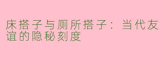 床搭子与厕所搭子：当代友谊的隐秘刻度
