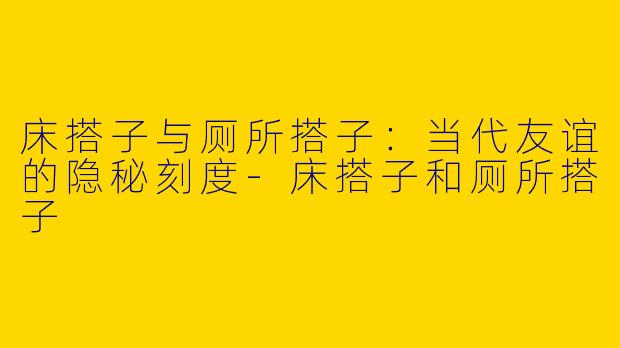 床搭子与厕所搭子：当代友谊的隐秘刻度-床搭子和厕所搭子