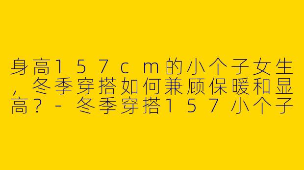 身高157cm的小个子女生，冬季穿搭如何兼顾保暖和显高？-冬季穿搭157小个子