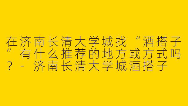 在济南长清大学城找“酒搭子”有什么推荐的地方或方式吗？