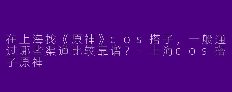 在上海找《原神》cos搭子，一般通过哪些渠道比较靠谱？