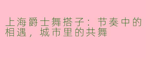 上海爵士舞搭子:节奏中的相遇,城市里的共舞