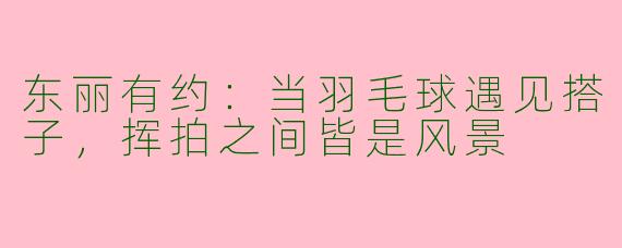 东丽有约：当羽毛球遇见搭子，挥拍之间皆是风景