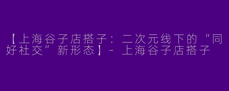 【上海谷子店搭子:二次元线下的“同好社交”新形态】-上海谷子店搭子